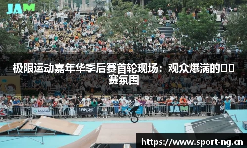 极限运动嘉年华季后赛首轮现场：观众爆满的��赛氛围